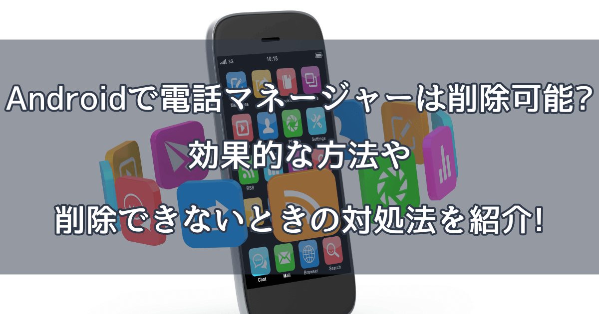 Androidで電話マネージャーは削除可能?効果的な方法や削除できないときの対処法を紹介!